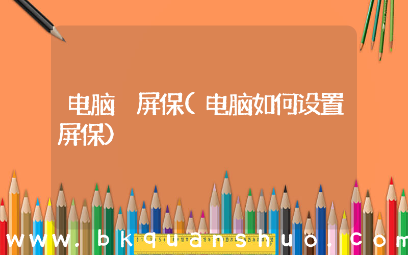 电脑 屏保(电脑如何设置屏保)